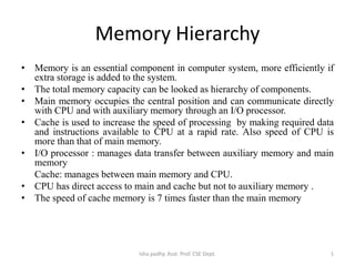 Memory Hierarchy
• Memory is an essential component in computer system, more efficiently if
extra storage is added to the system.
• The total memory capacity can be looked as hierarchy of components.
• Main memory occupies the central position and can communicate directly
with CPU and with auxiliary memory through an I/O processor.
• Cache is used to increase the speed of processing by making required data
and instructions available to CPU at a rapid rate. Also speed of CPU is
more than that of main memory.
• I/O processor : manages data transfer between auxiliary memory and main
memory
Cache: manages between main memory and CPU.
• CPU has direct access to main and cache but not to auxiliary memory .
• The speed of cache memory is 7 times faster than the main memory
1Isha padhy. Asst. Prof. CSE Dept.
 
