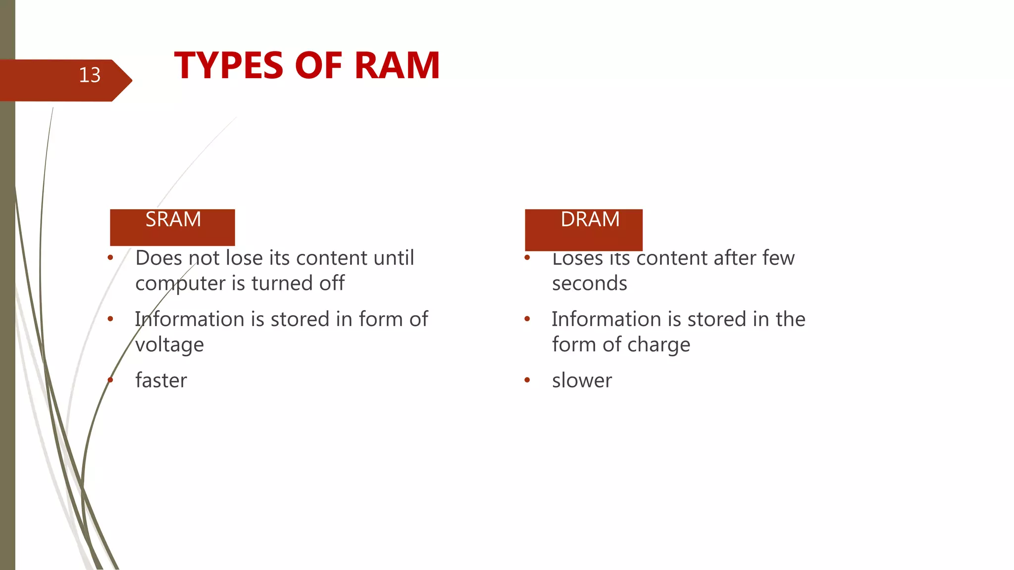 • Does not lose its content until
computer is turned off
• Information is stored in form of
voltage
• faster
• Loses its content after few
seconds
• Information is stored in the
form of charge
• slower
 SRAM  DRAM
TYPES OF RAM13
 