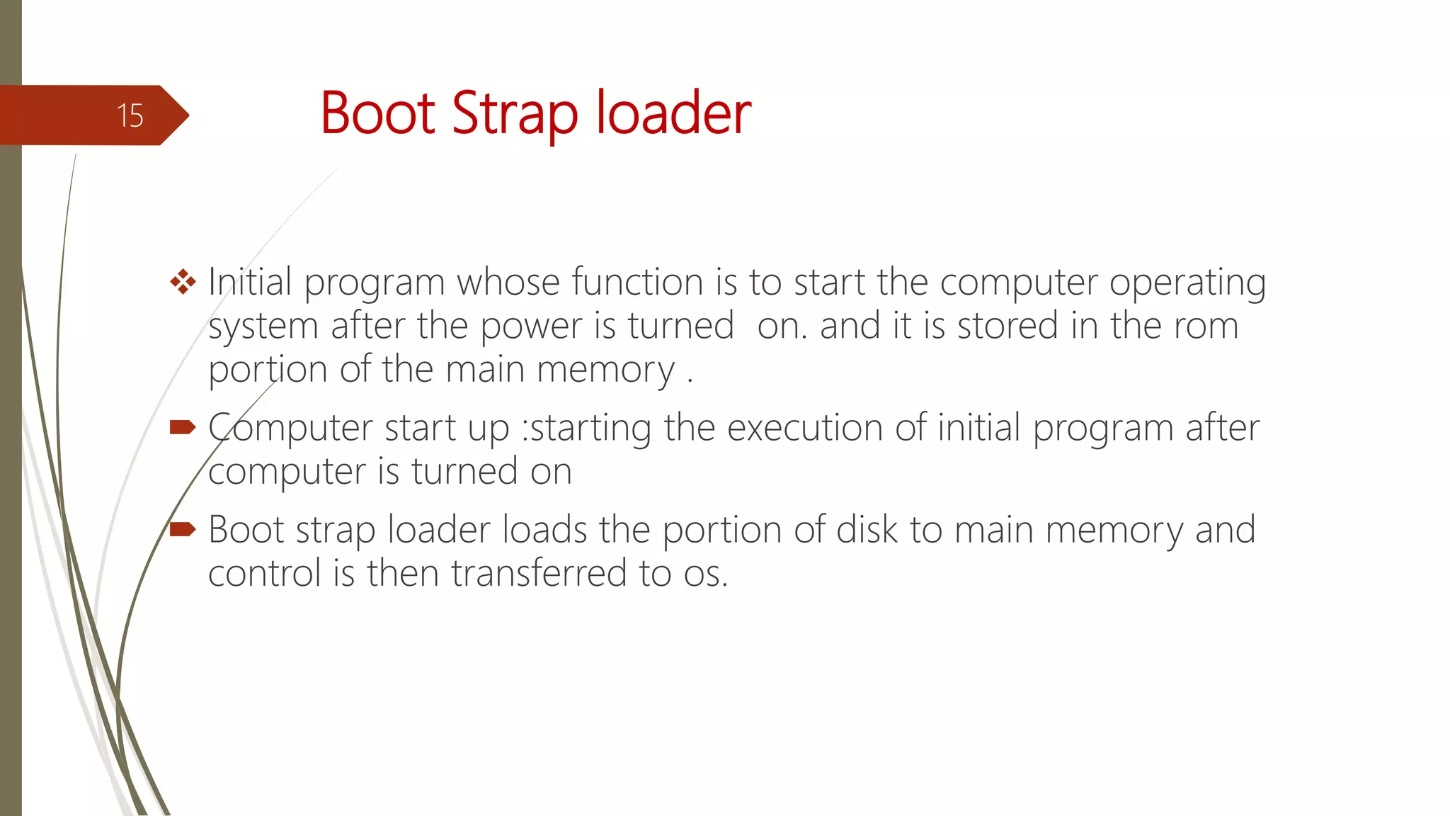 Boot Strap loader
 Initial program whose function is to start the computer operating
system after the power is turned on. and it is stored in the rom
portion of the main memory .
 Computer start up :starting the execution of initial program after
computer is turned on
 Boot strap loader loads the portion of disk to main memory and
control is then transferred to os.
15
 