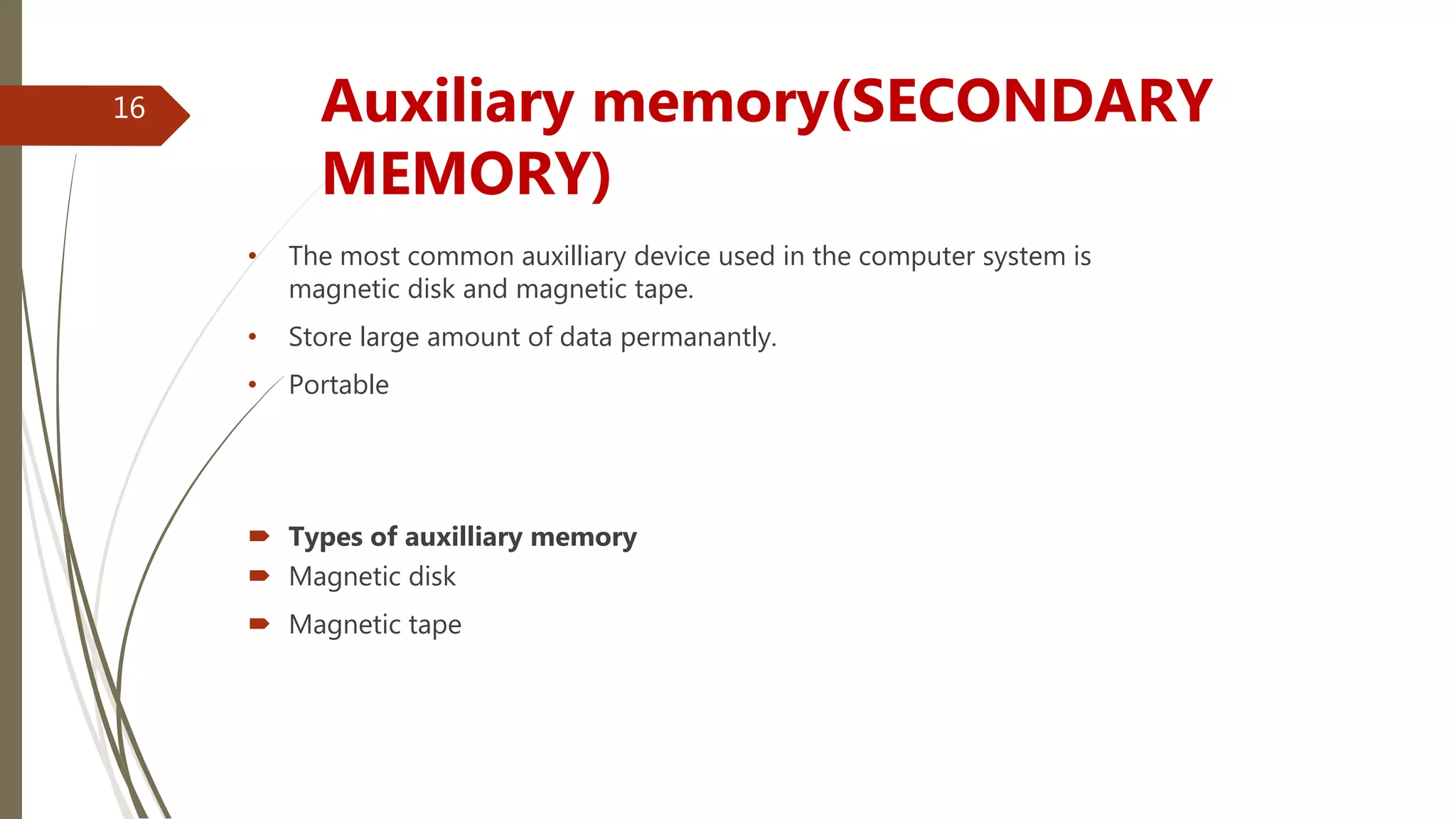 • The most common auxilliary device used in the computer system is
magnetic disk and magnetic tape.
• Store large amount of data permanantly.
• Portable
 Types of auxilliary memory
 Magnetic disk
 Magnetic tape
Auxiliary memory(SECONDARY
MEMORY)
16
 