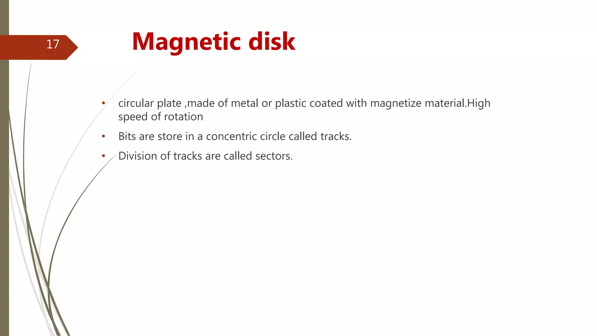 • circular plate ,made of metal or plastic coated with magnetize material.High
speed of rotation
• Bits are store in a concentric circle called tracks.
• Division of tracks are called sectors.
Magnetic disk17
 
