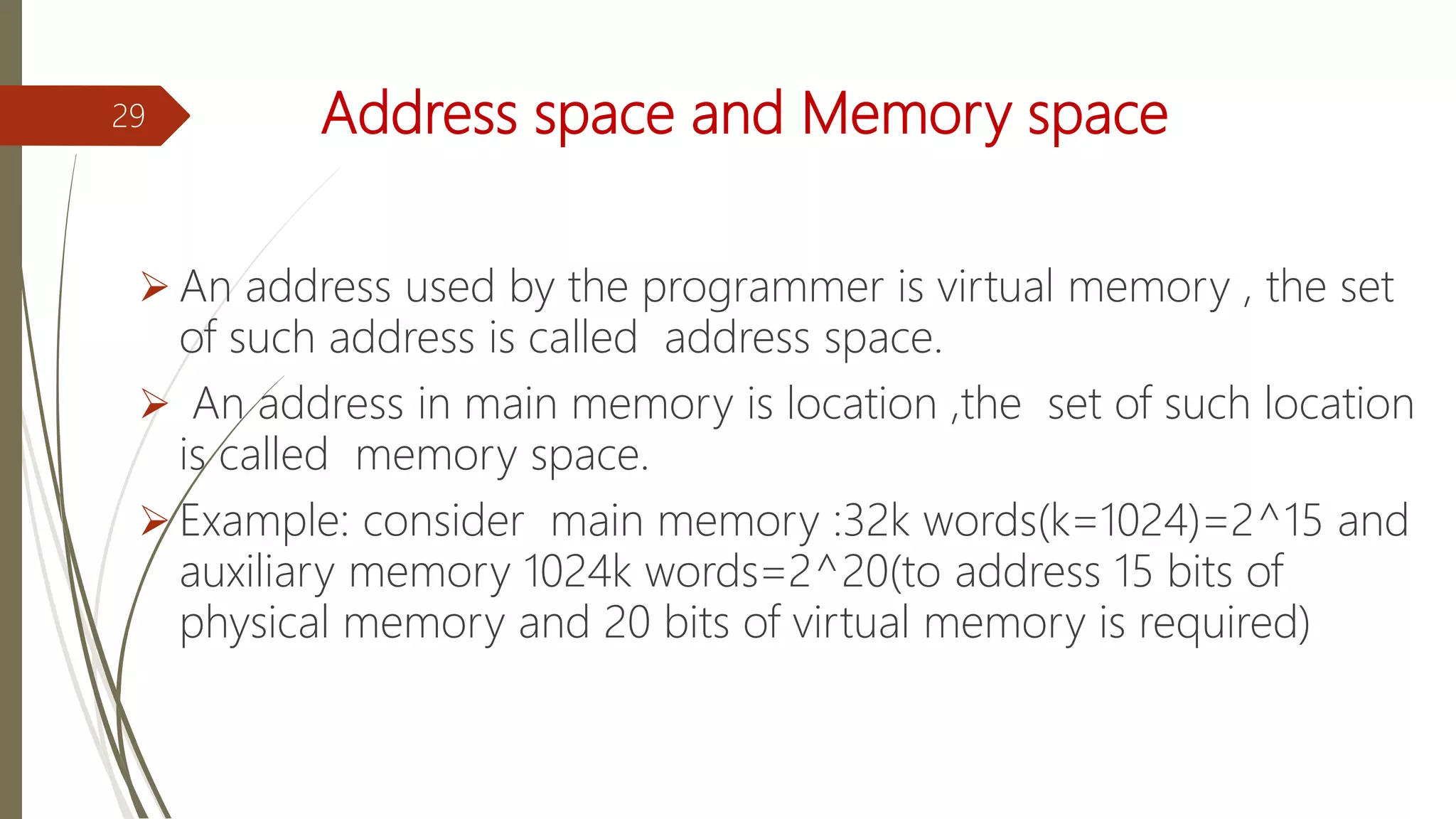 Address space and Memory space
 An address used by the programmer is virtual memory , the set
of such address is called address space.
 An address in main memory is location ,the set of such location
is called memory space.
 Example: consider main memory :32k words(k=1024)=2^15 and
auxiliary memory 1024k words=2^20(to address 15 bits of
physical memory and 20 bits of virtual memory is required)
29
 