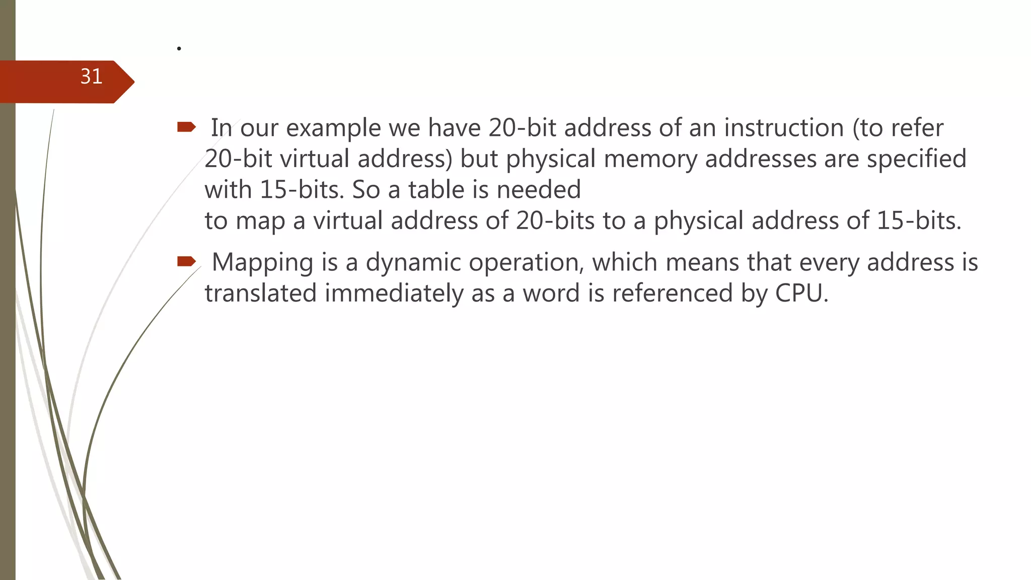 .
 In our example we have 20-bit address of an instruction (to refer
20-bit virtual address) but physical memory addresses are specified
with 15-bits. So a table is needed
to map a virtual address of 20-bits to a physical address of 15-bits.
 Mapping is a dynamic operation, which means that every address is
translated immediately as a word is referenced by CPU.
31
 