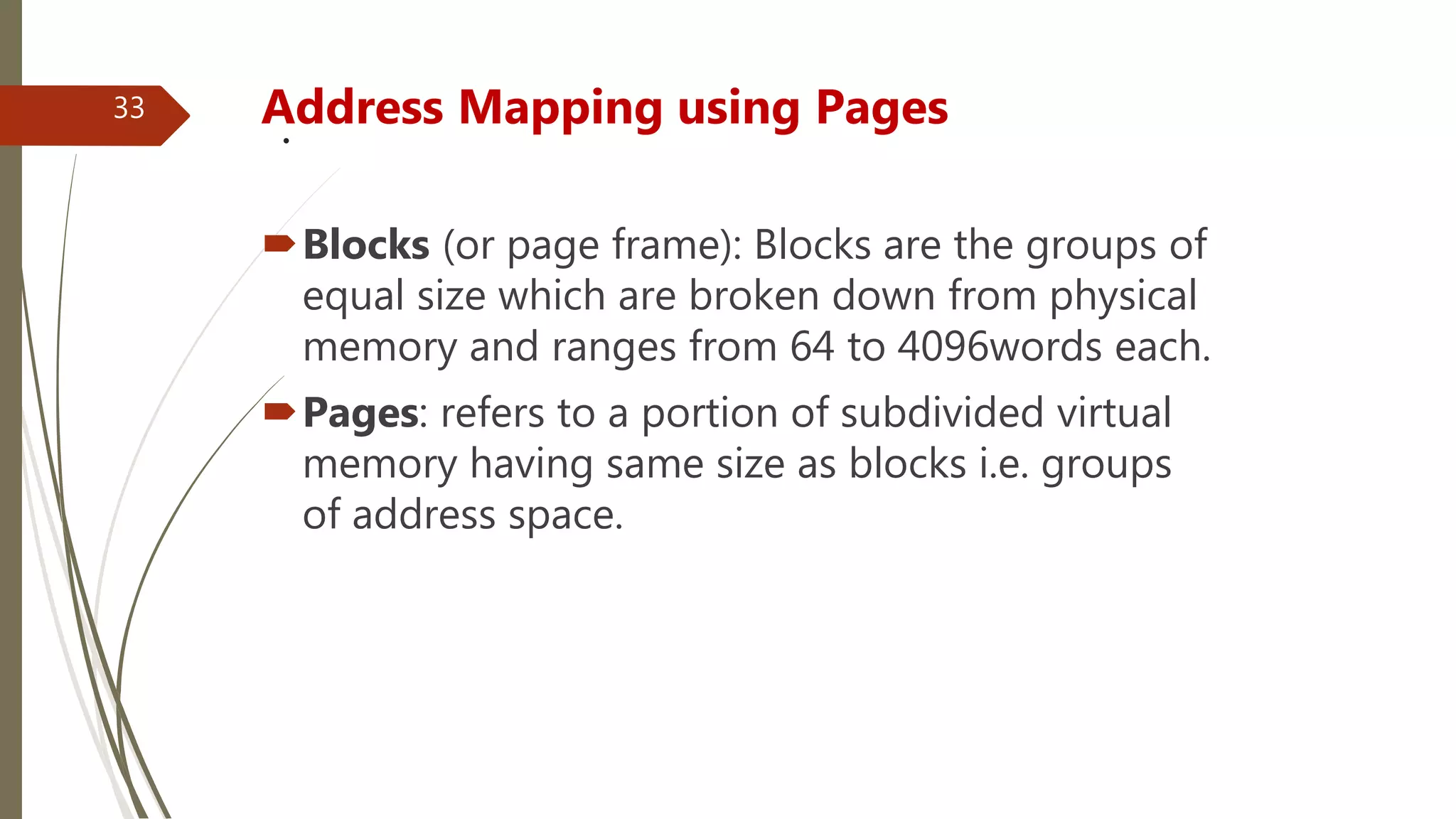 .Address Mapping using Pages
Blocks (or page frame): Blocks are the groups of
equal size which are broken down from physical
memory and ranges from 64 to 4096words each.
Pages: refers to a portion of subdivided virtual
memory having same size as blocks i.e. groups
of address space.
33
 