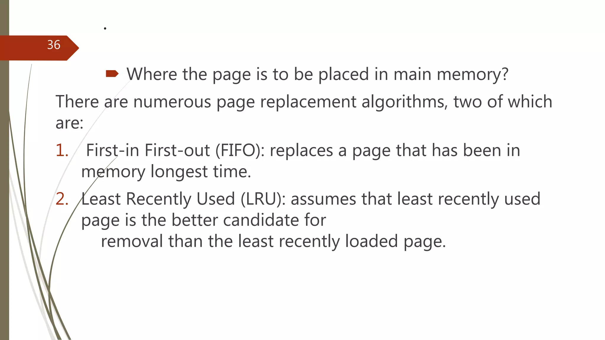 .
 Where the page is to be placed in main memory?
There are numerous page replacement algorithms, two of which
are:
1. First-in First-out (FIFO): replaces a page that has been in
memory longest time.
2. Least Recently Used (LRU): assumes that least recently used
page is the better candidate for
removal than the least recently loaded page.
36
 