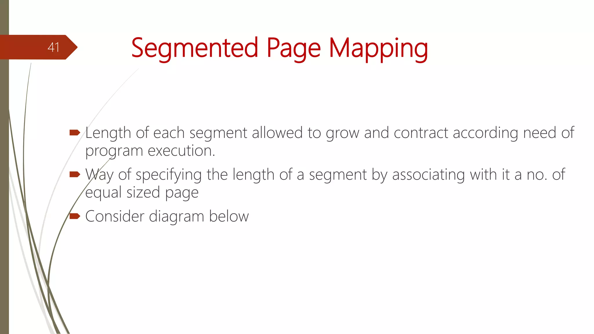 Segmented Page Mapping
 Length of each segment allowed to grow and contract according need of
program execution.
 Way of specifying the length of a segment by associating with it a no. of
equal sized page
 Consider diagram below
41
 