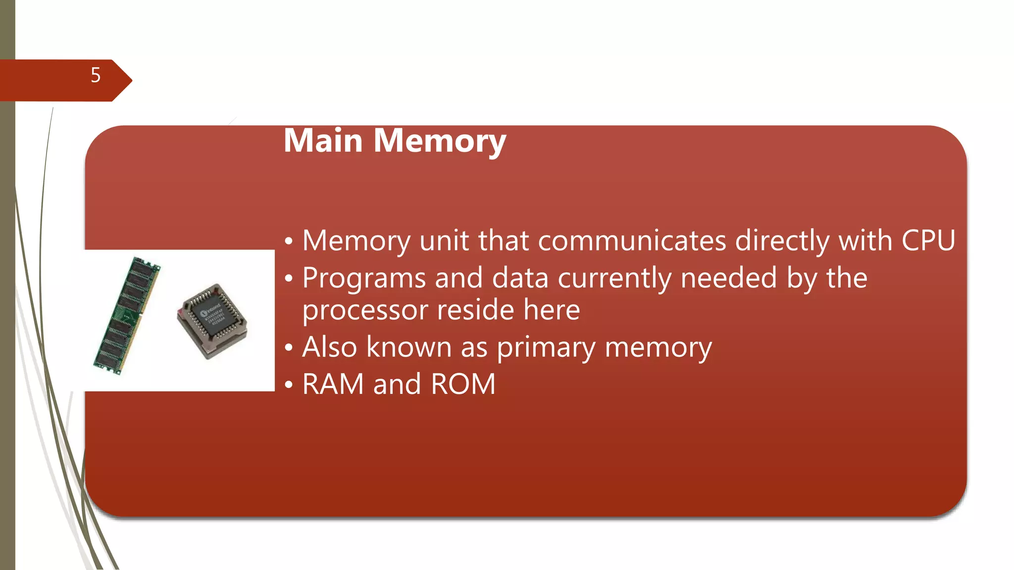 Main Memory
• Memory unit that communicates directly with CPU
• Programs and data currently needed by the
processor reside here
• Also known as primary memory
• RAM and ROM
5
 