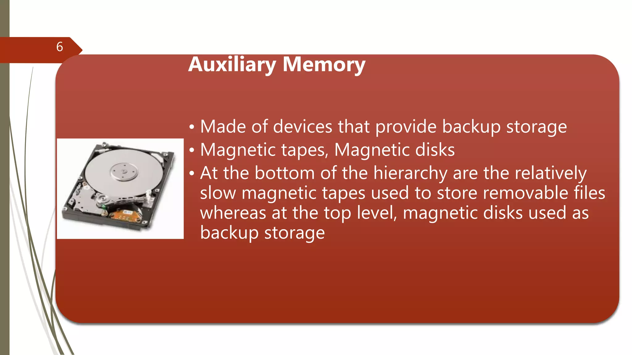 Auxiliary Memory
• Made of devices that provide backup storage
• Magnetic tapes, Magnetic disks
• At the bottom of the hierarchy are the relatively
slow magnetic tapes used to store removable files
whereas at the top level, magnetic disks used as
backup storage
6
 