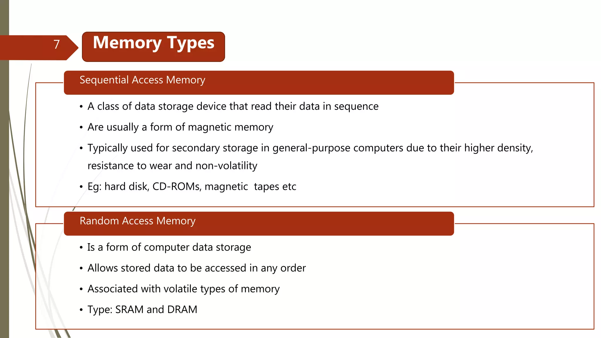 • A class of data storage device that read their data in sequence
• Are usually a form of magnetic memory
• Typically used for secondary storage in general-purpose computers due to their higher density,
resistance to wear and non-volatility
• Eg: hard disk, CD-ROMs, magnetic tapes etc
Sequential Access Memory
• Is a form of computer data storage
• Allows stored data to be accessed in any order
• Associated with volatile types of memory
• Type: SRAM and DRAM
Random Access Memory
Memory Types7
 