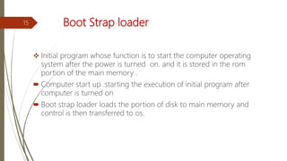 Boot Strap loader
 Initial program whose function is to start the computer operating
system after the power is turned on. and it is stored in the rom
portion of the main memory .
 Computer start up :starting the execution of initial program after
computer is turned on
 Boot strap loader loads the portion of disk to main memory and
control is then transferred to os.
15
 