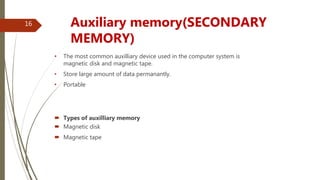 • The most common auxilliary device used in the computer system is
magnetic disk and magnetic tape.
• Store large amount of data permanantly.
• Portable
 Types of auxilliary memory
 Magnetic disk
 Magnetic tape
Auxiliary memory(SECONDARY
MEMORY)
16
 