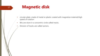 • circular plate ,made of metal or plastic coated with magnetize material.High
speed of rotation
• Bits are store in a concentric circle called tracks.
• Division of tracks are called sectors.
Magnetic disk17
 