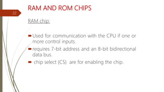 RAM AND ROM CHIPS
RAM chip:
Used for communication with the CPU if one or
more control inputs.
requires 7-bit address and an 8-bit bidirectional
data bus.
 chip select (CS) are for enabling the chip.
22
 
