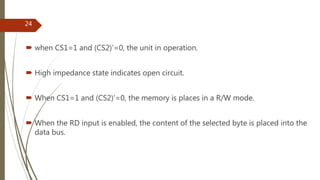  when CS1=1 and (CS2)’=0, the unit in operation.
 High impedance state indicates open circuit.
 When CS1=1 and (CS2)’=0, the memory is places in a R/W mode.
 When the RD input is enabled, the content of the selected byte is placed into the
data bus.
24
 
