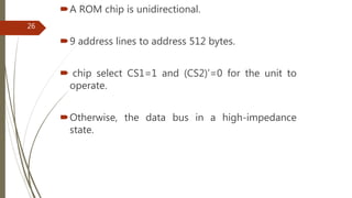 A ROM chip is unidirectional.
9 address lines to address 512 bytes.
 chip select CS1=1 and (CS2)’=0 for the unit to
operate.
Otherwise, the data bus in a high-impedance
state.
26
 