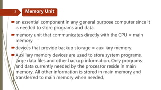 an essential component in any general purpose computer since it
is needed to store programs and data.
memory unit that communicates directly with the CPU = main
memory
devices that provide backup storage = auxiliary memory.
Auxiliary memory devices are used to store system programs,
large data files and other backup information. Only programs
and data currently needed by the processor reside in main
memory. All other information is stored in main memory and
transferred to main memory when needed.
Memory Unit3
 