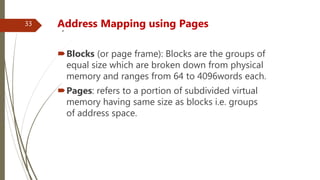 .Address Mapping using Pages
Blocks (or page frame): Blocks are the groups of
equal size which are broken down from physical
memory and ranges from 64 to 4096words each.
Pages: refers to a portion of subdivided virtual
memory having same size as blocks i.e. groups
of address space.
33
 