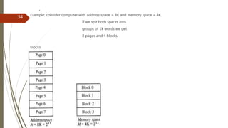 .
Example: consider computer with address space = 8K and memory space = 4K.
If we spit both spaces into
groups of 1k words we get
8 pages and 4 blocks.
blocks.
34
 