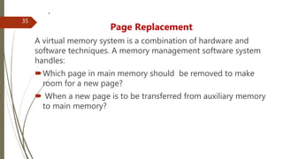 .
Page Replacement
A virtual memory system is a combination of hardware and
software techniques. A memory management software system
handles:
Which page in main memory should be removed to make
room for a new page?
 When a new page is to be transferred from auxiliary memory
to main memory?
35
 