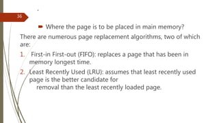 .
 Where the page is to be placed in main memory?
There are numerous page replacement algorithms, two of which
are:
1. First-in First-out (FIFO): replaces a page that has been in
memory longest time.
2. Least Recently Used (LRU): assumes that least recently used
page is the better candidate for
removal than the least recently loaded page.
36
 
