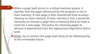 .
When a page fault occurs in a virtual memory system, it
signifies that the page referenced by the program is not in
main memory. A new page is then transferred from auxiliary
memory to main memory. If main memory is full, it would be
necessary to remove a page from a memory block to make a
room for a new page. The policy for choosing pages to
remove is determined from the replacement algorithm that is
used.
GOAL: try to remove the page least likely to be referenced by
in the immediate future.
37
 
