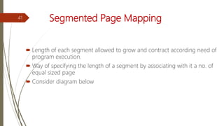 Segmented Page Mapping
 Length of each segment allowed to grow and contract according need of
program execution.
 Way of specifying the length of a segment by associating with it a no. of
equal sized page
 Consider diagram below
41
 