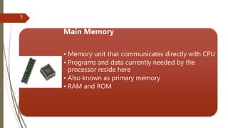 Main Memory
• Memory unit that communicates directly with CPU
• Programs and data currently needed by the
processor reside here
• Also known as primary memory
• RAM and ROM
5
 