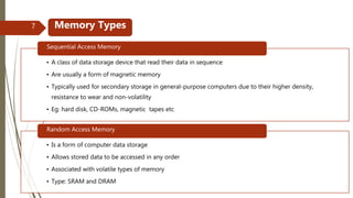 • A class of data storage device that read their data in sequence
• Are usually a form of magnetic memory
• Typically used for secondary storage in general-purpose computers due to their higher density,
resistance to wear and non-volatility
• Eg: hard disk, CD-ROMs, magnetic tapes etc
Sequential Access Memory
• Is a form of computer data storage
• Allows stored data to be accessed in any order
• Associated with volatile types of memory
• Type: SRAM and DRAM
Random Access Memory
Memory Types7
 