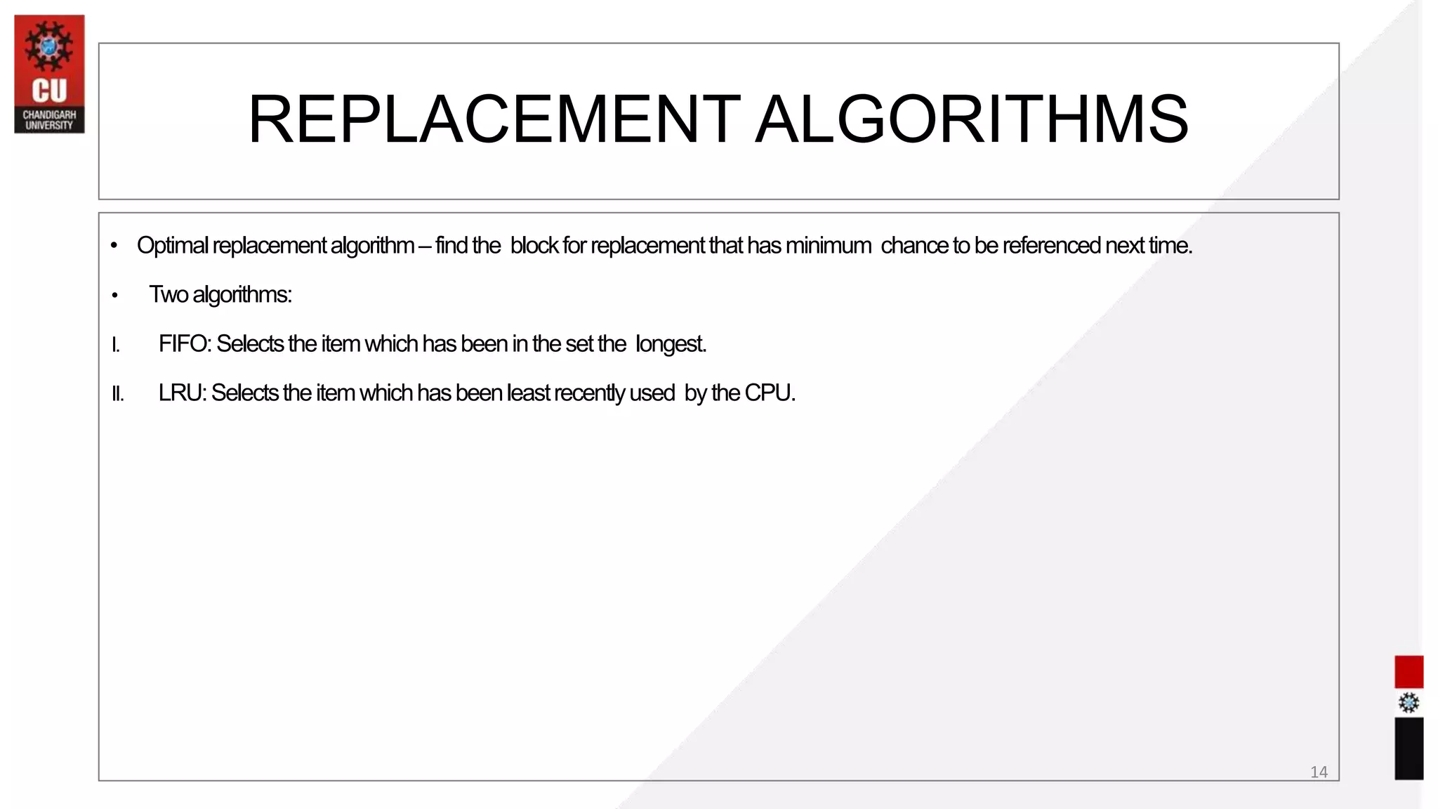 • Optimalreplacementalgorithm–findthe blockforreplacementthathasminimum chancetobereferencednexttime.
• Twoalgorithms:
I. FIFO:Selectstheitemwhichhasbeeninthesetthe longest.
II. LRU:Selectstheitemwhichhasbeenleastrecentlyused bytheCPU.
14
REPLACEMENT ALGORITHMS
 