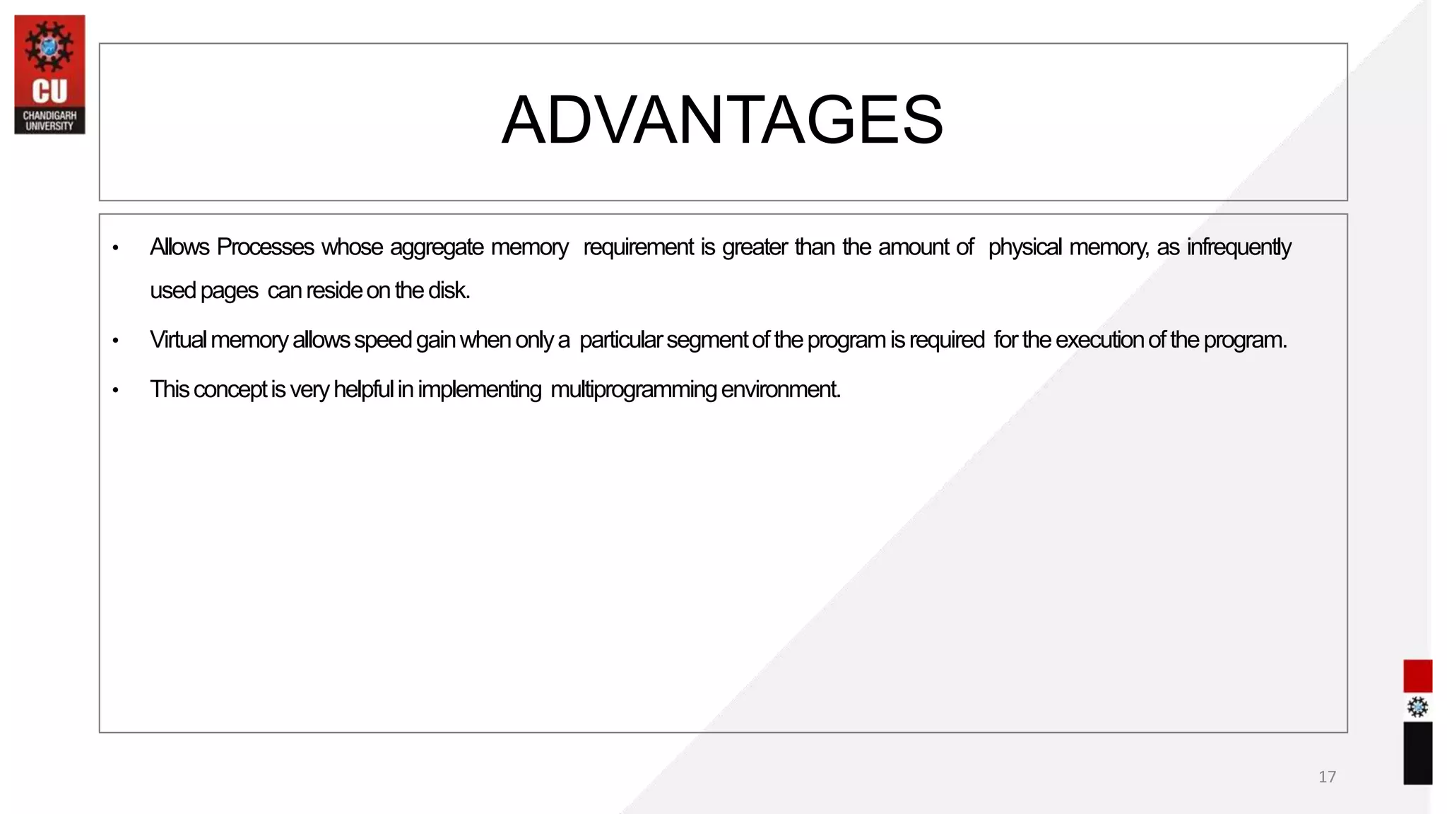 • Allows Processes whose aggregate memory requirement is greater than the amount of physical memory, as infrequently
usedpages canresideonthedisk.
• Virtualmemoryallowsspeedgainwhenonlya particularsegmentoftheprogramisrequired fortheexecutionoftheprogram.
• Thisconceptisveryhelpfulinimplementing multiprogrammingenvironment.
17
ADVANTAGES
 