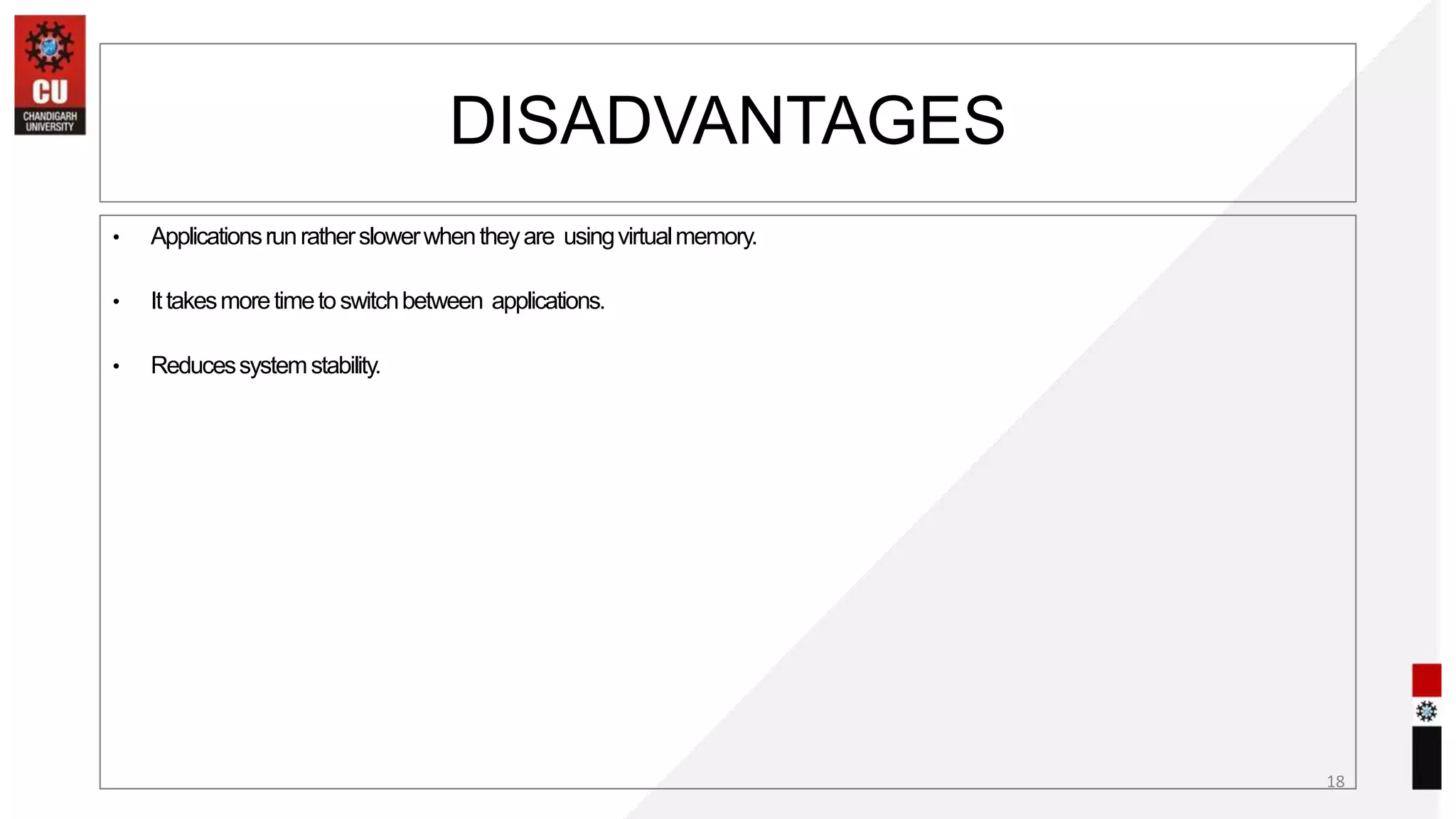 • Applicationsrunratherslowerwhentheyare usingvirtualmemory.
• Ittakesmoretimetoswitchbetween applications.
• Reducessystemstability.
18
DISADVANTAGES
 