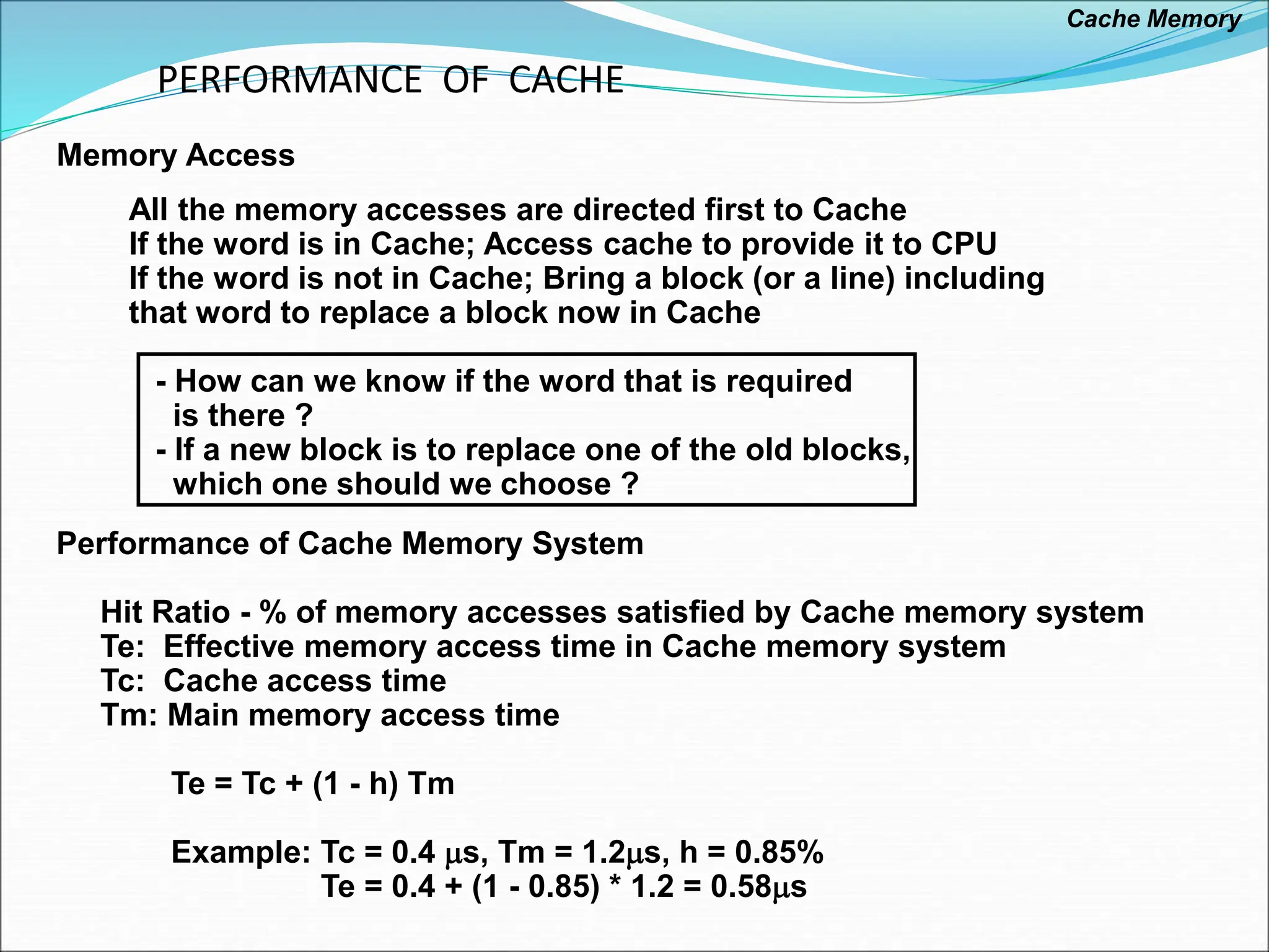 PERFORMANCE OF CACHE
All the memory accesses are directed first to Cache
If the word is in Cache; Access cache to provide it to CPU
If the word is not in Cache; Bring a block (or a line) including
that word to replace a block now in Cache
- How can we know if the word that is required
is there ?
- If a new block is to replace one of the old blocks,
which one should we choose ?
Memory Access
Performance of Cache Memory System
Hit Ratio - % of memory accesses satisfied by Cache memory system
Te: Effective memory access time in Cache memory system
Tc: Cache access time
Tm: Main memory access time
Te = Tc + (1 - h) Tm
Example: Tc = 0.4 s, Tm = 1.2s, h = 0.85%
Te = 0.4 + (1 - 0.85) * 1.2 = 0.58s
Cache Memory
 