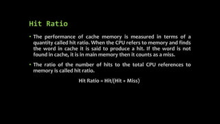 Hit Ratio
• The performance of cache memory is measured in terms of a
quantity called hit ratio. When the CPU refers to memory and finds
the word in cache it is said to produce a hit. If the word is not
found in cache, it is in main memory then it counts as a miss.
• The ratio of the number of hits to the total CPU references to
memory is called hit ratio.
Hit Ratio = Hit/(Hit + Miss)
 
