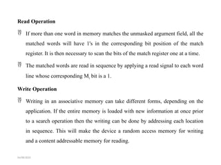Read Operation
 If more than one word in memory matches the unmasked argument field, all the
matched words will have 1's in the corresponding bit position of the match
register. It is then necessary to scan the bits of the match register one at a time.
 The matched words are read in sequence by applying a read signal to each word
line whose corresponding Mi bit is a 1.
Write Operation
 Writing in an associative memory can take different forms, depending on the
application. If the entire memory is loaded with new information at once prior
to a search operation then the writing can be done by addressing each location
in sequence. This will make the device a random access memory for writing
and a content addressable memory for reading.
04/08/2025
 