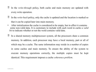  In the write-through policy, both cache and main memory are updated with
every write operation.
 In the write-back policy, only the cache is updated and the location is marked so
that it can be copied later into main memory.
• After initialization the cache is considered to be empty, but in effect it contains
some non-valid data. It is customary to include with each word in cache a valid
bit to indicate whether or not the word contains valid data.
 In a shared memory multiprocessor system, all the processors share a common
memory. In addition, each processor may have a local memory, part or all of
which may be a cache. The same information may reside in a number of copies
in some caches and main memory. To ensure the ability of the system to
execute memory operations correctly, the multiple copies must be kept
identical. This requirement imposes a cache coherence problem.
04/08/2025
 