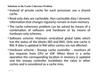04/08/2025
Solutions to the Cache Coherence Problem
• Instead of private cache for each processor, use a shared
cache.
• Read only data are cacheable. Non cacheable data ( dynamic
information that changes regularly) remain in main memory.
• The cache coherence problem can be solved by means of a
combination of software and hardware or by means of
hardware-only schemes.
• Software scheme: Maintain centralized global table which
has the status of the blocks (RO and RW). Only one cache is
RW. If data is updated in RW other caches are not affected.
• Hardware scheme : Snoopy cache controller – monitors all
bus requests from CPU or IOP. When there is a write
operation the corresponding location in memory is updated
and the snoopy controller invalidates the value in other
caches and is considered as a cache miss.
 