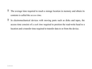  The average time required to reach a storage location in memory and obtain its
contents is called the access time.
 In electromechanical devices with moving parts such as disks and tapes, the
access time consists of a seek time required to position the read-write head to a
location and a transfer time required to transfer data to or from the device.
04/08/2025
 