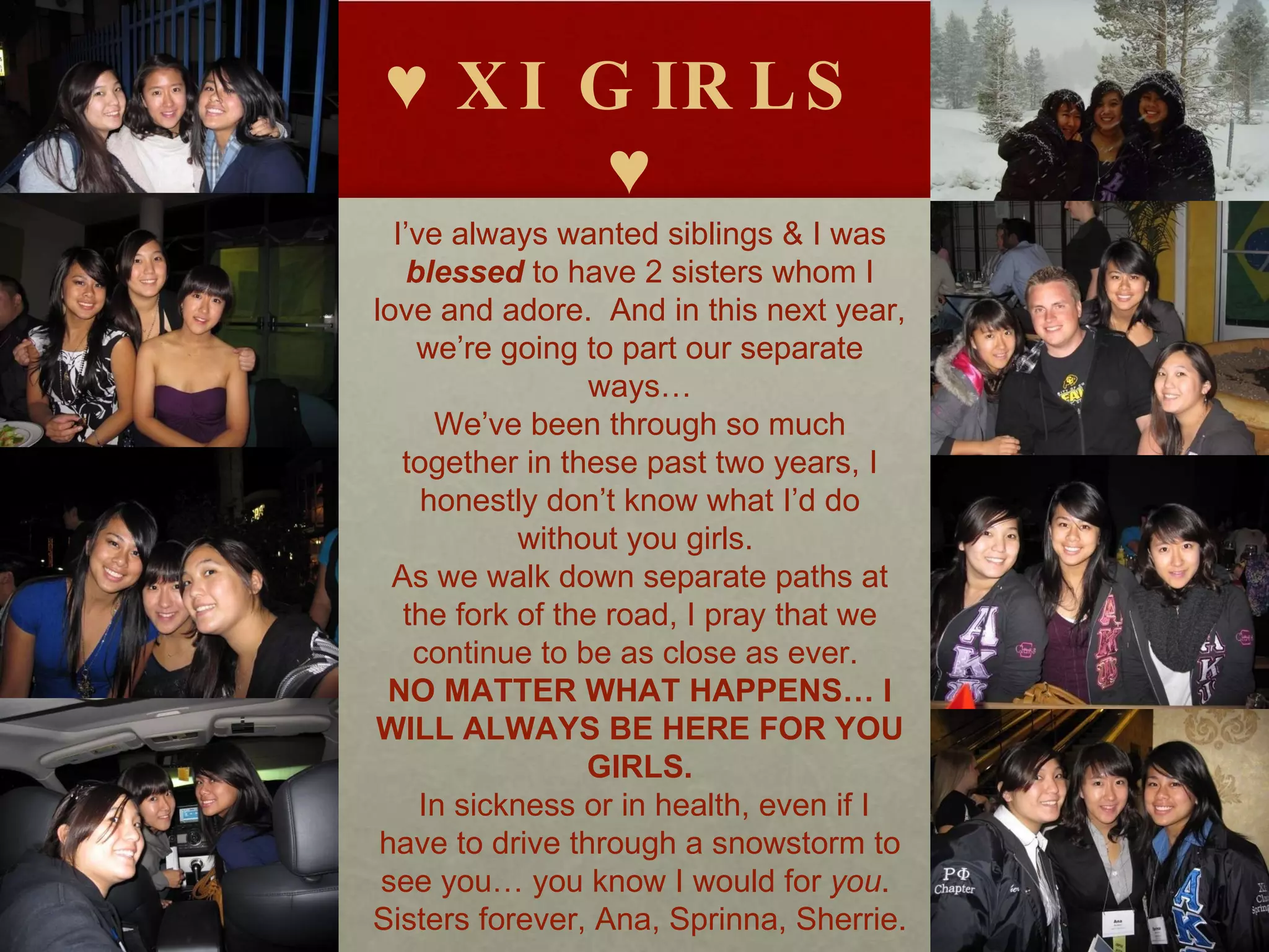 ♥  XI GIRLS ♥ I’ve always wanted siblings & I was  blessed  to have 2 sisters whom I love and adore.  And in this next year, we’re going to part our separate ways… We’ve been through so much together in these past two years, I honestly don’t know what I’d do without you girls.  As we walk down separate paths at the fork of the road, I pray that we continue to be as close as ever.  NO MATTER WHAT HAPPENS… I WILL ALWAYS BE HERE FOR YOU GIRLS. In sickness or in health, even if I have to drive through a snowstorm to see you… you know I would for  you .  Sisters forever, Ana, Sprinna, Sherrie.  