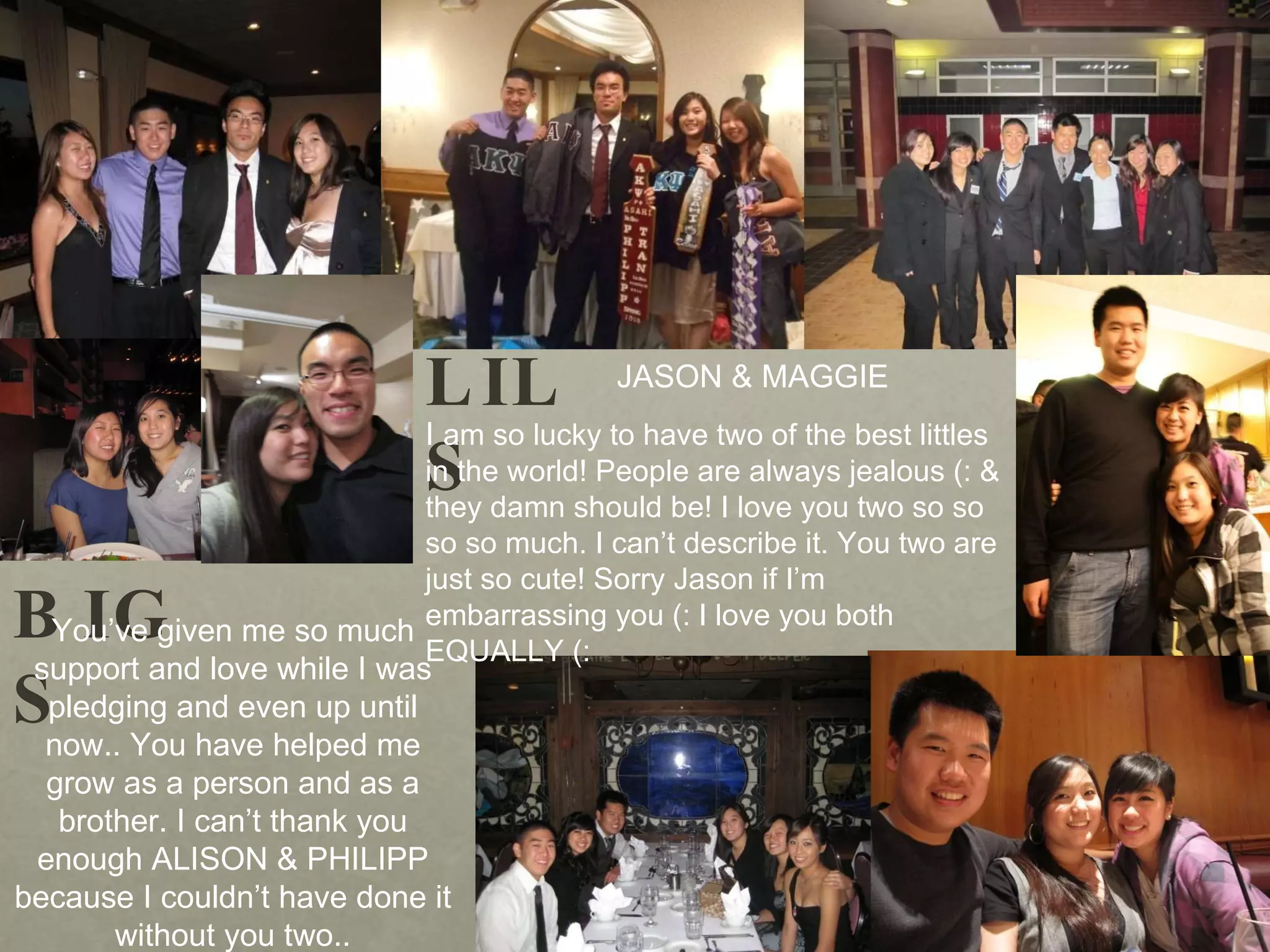 BIGS LILS You’ve given me so much support and love while I was pledging and even up until now.. You have helped me grow as a person and as a brother. I can’t thank you enough ALISON & PHILIPP because I couldn’t have done it without you two.. I  am so lucky to have two of the best littles in the world! People are always jealous (: & they damn should be! I love you two so so so so much. I can’t describe it. You two are just so cute! Sorry Jason if I’m embarrassing you (: I love you both EQUALLY (:  JASON & MAGGIE 