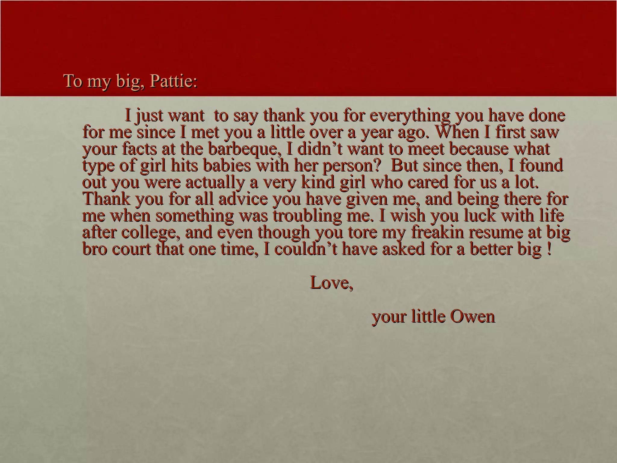 To my big, Pattie: I just want  to say thank you for everything you have done for me since I met you a little over a year ago. When I first saw your facts at the barbeque, I didn’t want to meet because what type of girl hits babies with her person?  But since then, I found out you were actually a very kind girl who cared for us a lot. Thank you for all advice you have given me, and being there for me when something was troubling me. I wish you luck with life after college, and even though you tore my freakin resume at big bro court that one time, I couldn’t have asked for a better big ! Love, your little Owen  