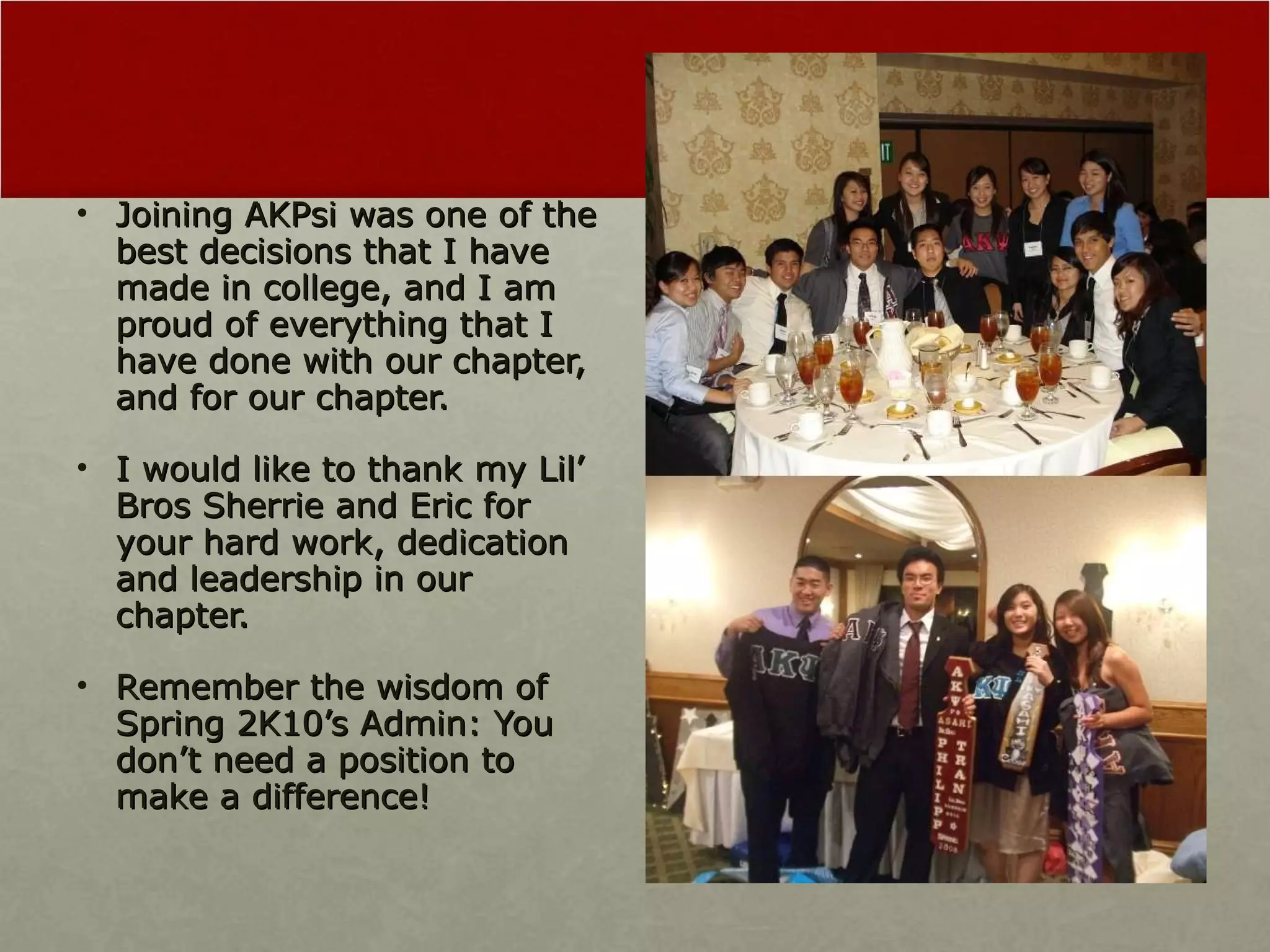 Joining AKPsi was one of the best decisions that I have made in college, and I am proud of everything that I have done with our chapter, and for our chapter. I would like to thank my Lil’ Bros Sherrie and Eric for your hard work, dedication and leadership in our chapter.  Remember the wisdom of Spring 2K10’s Admin: You don’t need a position to make a difference! 