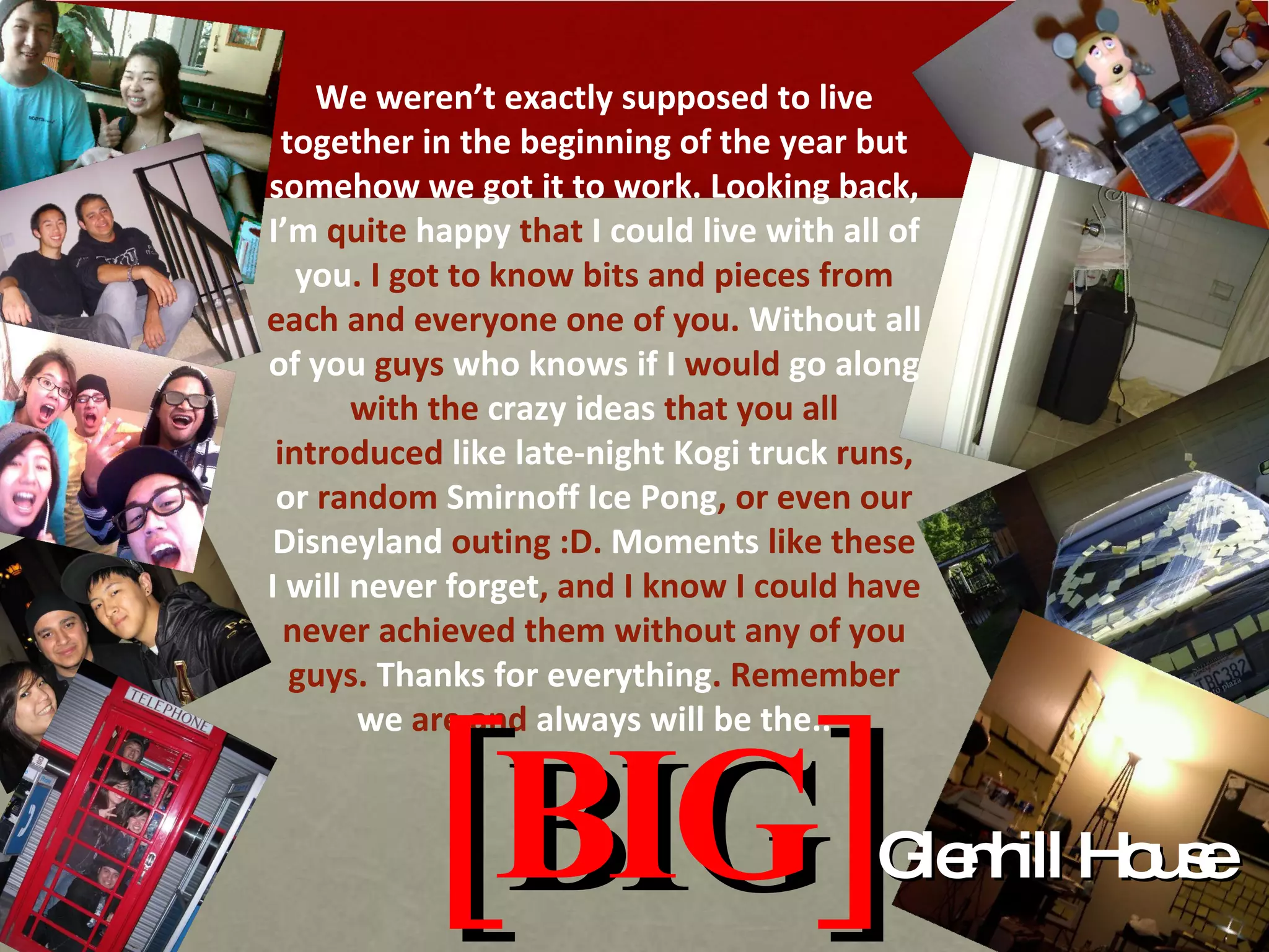 [BIG] Glenhill House We weren’t  exactly supposed to live together in the beginning of the year but somehow we got it to work. Looking back,  I’m  quite  happy  that  I could live with all of you . I got to know bits and pieces from each and everyone one of you.  Without all of you  guys  who knows if I  would  go along  with the  crazy ideas  that you all introduced  like late-night Kogi truck  runs,  or  random  Smirnoff Ice Pong , or even our  Disneyland  outing :D.  Moments  like these  I will never forget , and I know I could have never achieved them without any of you guys.  Thanks for everything . Remember  we  are and  always will be the.. 