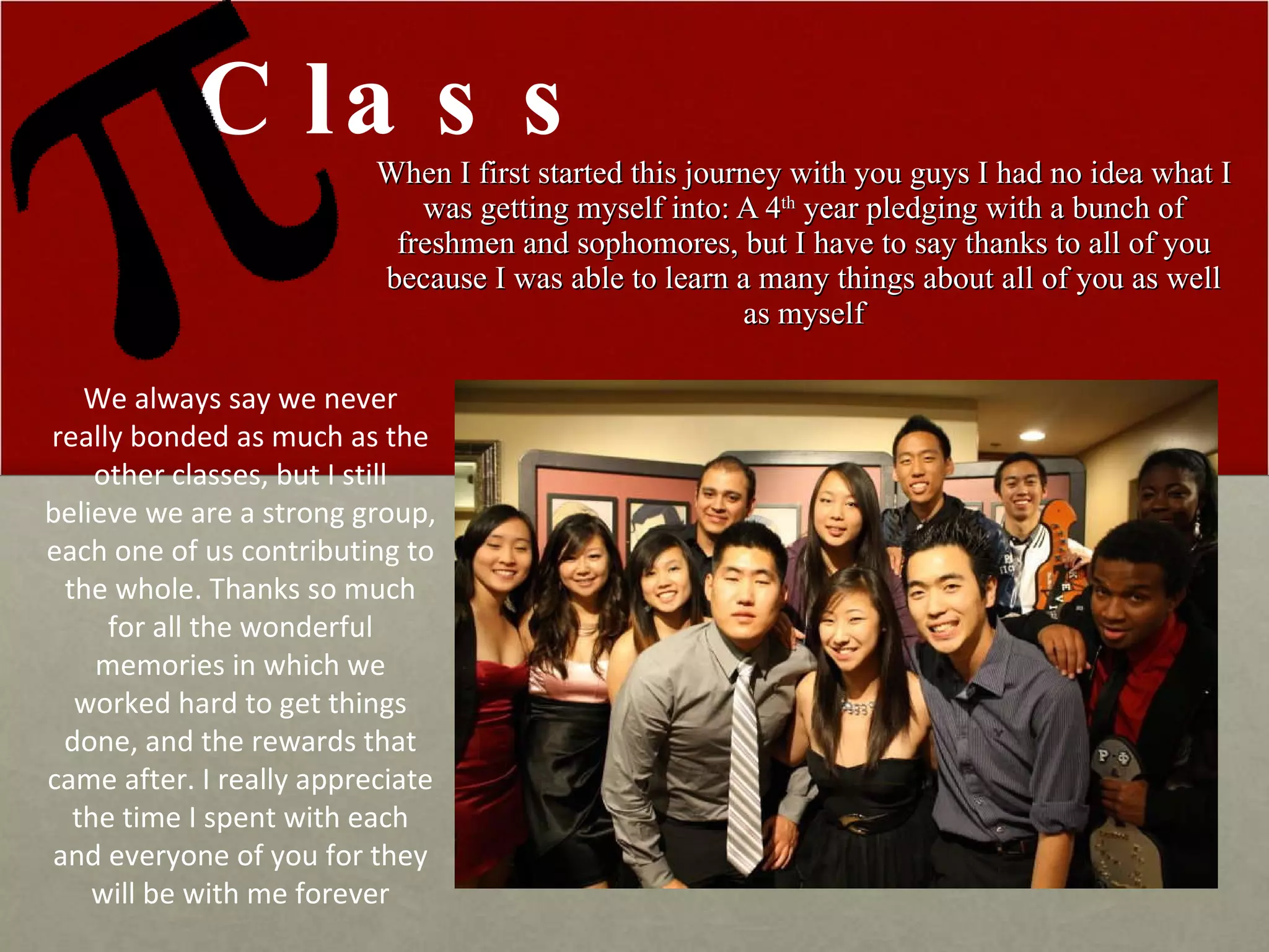 When I first started this journey with you guys I had no idea what I was getting myself into: A 4 th  year pledging with a bunch of freshmen and sophomores, but I have to say thanks to all of you because I was able to learn a many things about all of you as well as myself Class We always say we never really bonded as much as the other classes, but I still believe we are a strong group, each one of us contributing to the whole. Thanks so much for all the wonderful memories in which we worked hard to get things done, and the rewards that came after. I really appreciate the time I spent with each and everyone of you for they will be with me forever 