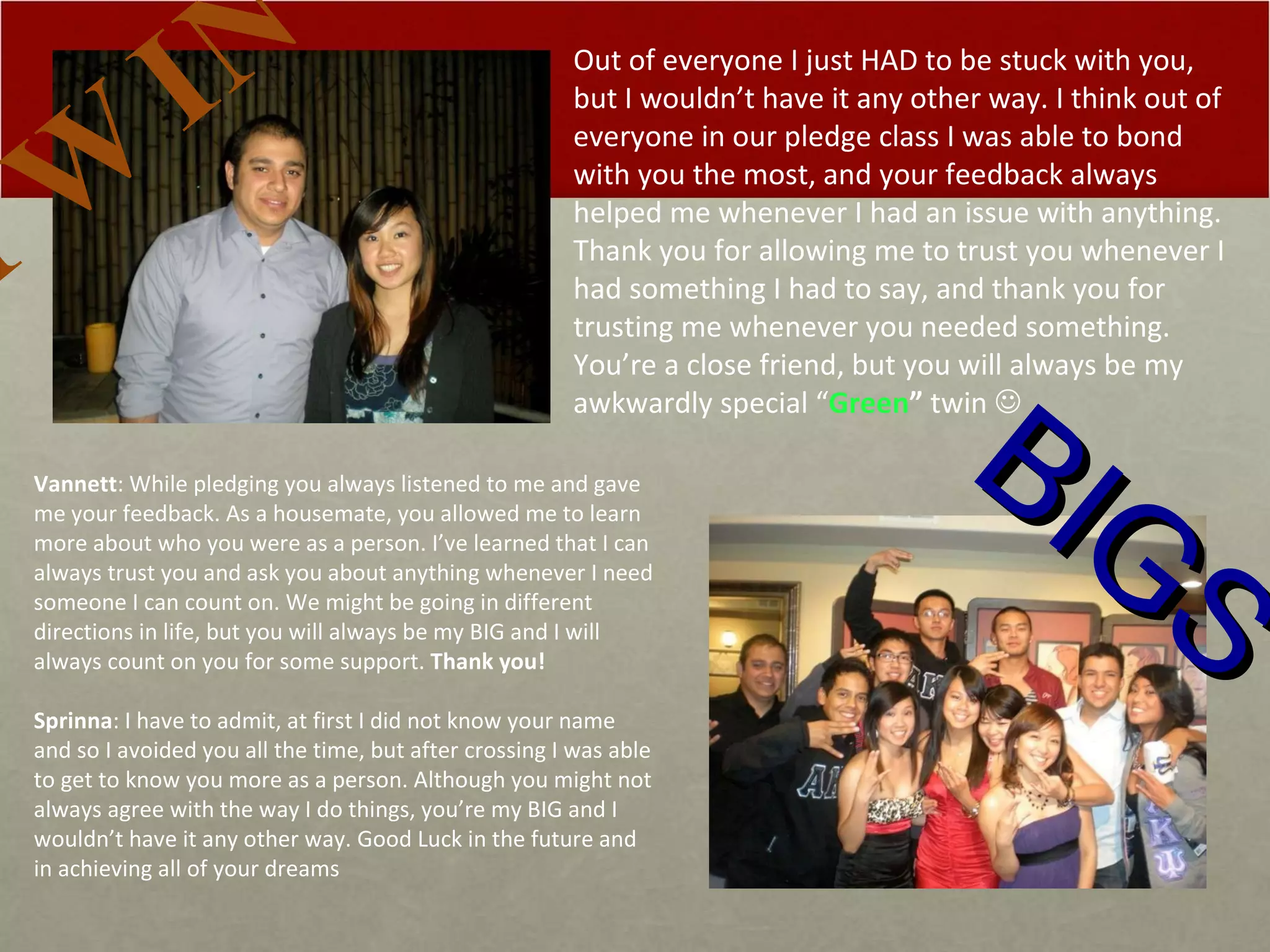BIGS Out of everyone I just HAD to be stuck with you, but I wouldn’t have it any other way. I think out of everyone in our pledge class I was able to bond with you the most, and your feedback always helped me whenever I had an issue with anything. Thank you for allowing me to trust you whenever I had something I had to say, and thank you for trusting me whenever you needed something. You’re a close friend, but you will always be my awkwardly special “ Green ”   twin   TWIN Vannett : While pledging you always listened to me and gave me your feedback. As a housemate, you allowed me to learn more about who you were as a person. I’ve learned that I can always trust you and ask you about anything whenever I need someone I can count on. We might be going in different directions in life, but you will always be my BIG and I will always count on you for some support.  Thank you!   Sprinna : I have to admit, at first I did not know your name and so I avoided you all the time, but after crossing I was able to get to know you more as a person. Although you might not always agree with the way I do things, you’re my BIG and I wouldn’t have it any other way. Good Luck in the future and in achieving all of your dreams 