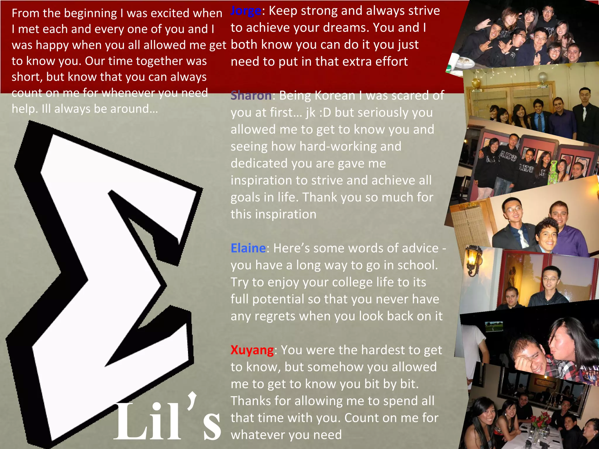 Lil’s Jorge : Keep strong and always strive to achieve your dreams. You and I both know you can do it you just need to put in that extra effort Sharon : Being Korean I was scared of you at first… jk :D but seriously you allowed me to get to know you and seeing how hard-working and dedicated you are gave me inspiration to strive and achieve all goals in life. Thank you so much for this inspiration Elaine : Here’s some words of advice - you have a long way to go in school. Try to enjoy your college life to its full potential so that you never have any regrets when you look back on it Xuyang : You were the hardest to get to know, but somehow you allowed me to get to know you bit by bit. Thanks for allowing me to spend all that time with you. Count on me for whatever you need From the beginning I was excited when I met each and every one of you and I was happy when you all allowed me get to know you. Our time together was short, but know that you can always count on me for whenever you need help. Ill always be around… 