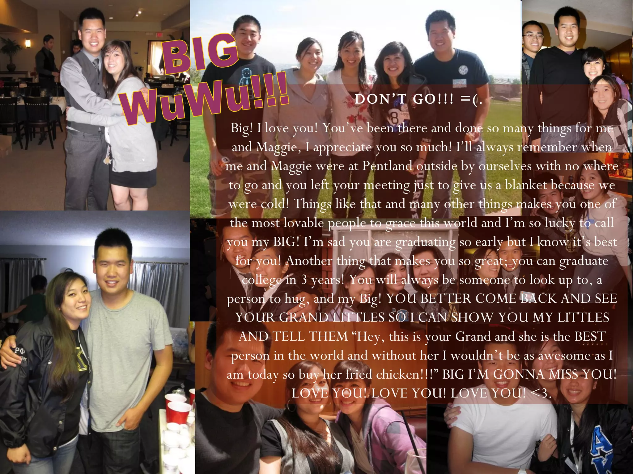 DON’T GO!!! =(.  Big! I love you! You’ve been there and done so many things for me and Maggie, I appreciate you so much! I’ll always remember when me and Maggie were at Pentland outside by ourselves with no where to go and you left your meeting just to give us a blanket because we were cold! Things like that and many other things makes you one of the most lovable people to grace this world and I’m so lucky to call you my BIG! I’m sad you are graduating so early but I know it’s best for you! Another thing that makes you so great; you can graduate college in 3 years! You will always be someone to look up to, a person to hug, and my Big! YOU BETTER COME BACK AND SEE YOUR GRAND LITTLES SO I CAN SHOW YOU MY LITTLES AND TELL THEM “Hey, this is your Grand and she is the BEST person in the world and without her I wouldn’t be as awesome as I am today so buy her fried chicken!!!” BIG I’M GONNA MISS YOU! LOVE YOU! LOVE YOU! LOVE YOU! <3. BIG  WuWu!!! 