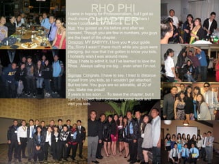 RHO PHI CHAPTER I   came in hoping for Professionalism, but I got so much more… a bunch of friends and brothers I know I could keep for a lifetime.  Nus : You guided us Xis before and after we crossed. Though you are few in numbers, you guys are the heart of the chapter.  Omicron : MY BABYYY. I love you ♥ your guide Pis:  Sorry I wasn’t’ there much while you guys were pledging, but now that I’ve gotten to know you kids, I honestly wish I was around more.  Rhos : I hate to admit it, but I’ve learned to love the Rhos.  Always calling me big… even when I’m not. (: Sigmas : Congrats. I have to say, I tried to distance myself from you kids, so I wouldn’t get attached. But too late. You guys are so adorable, all 20 of you. Make me proud! 2 years is too soon…. To leave the chapter, but it cant be helped, but I promise to come back and visit you kids.  