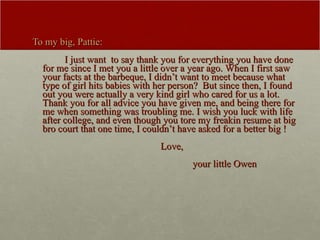 To my big, Pattie: I just want  to say thank you for everything you have done for me since I met you a little over a year ago. When I first saw your facts at the barbeque, I didn’t want to meet because what type of girl hits babies with her person?  But since then, I found out you were actually a very kind girl who cared for us a lot. Thank you for all advice you have given me, and being there for me when something was troubling me. I wish you luck with life after college, and even though you tore my freakin resume at big bro court that one time, I couldn’t have asked for a better big ! Love, your little Owen  