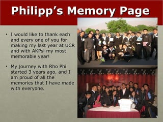 Philipp’s Memory Page I would like to thank each and every one of you for making my last year at UCR and with AKPsi my most memorable year! My journey with Rho Phi started 3 years ago, and I am proud of all the memories that I have made with everyone. 