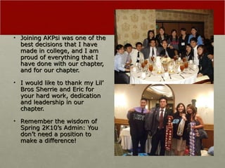 Joining AKPsi was one of the best decisions that I have made in college, and I am proud of everything that I have done with our chapter, and for our chapter. I would like to thank my Lil’ Bros Sherrie and Eric for your hard work, dedication and leadership in our chapter.  Remember the wisdom of Spring 2K10’s Admin: You don’t need a position to make a difference! 